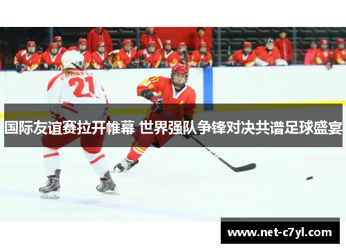 国际友谊赛拉开帷幕 世界强队争锋对决共谱足球盛宴